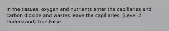 In the tissues, oxygen and nutrients enter the capillaries and carbon dioxide and wastes leave the capillaries. (Level 2: Understand) True False