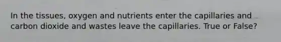 In the tissues, oxygen and nutrients enter the capillaries and carbon dioxide and wastes leave the capillaries. True or False?