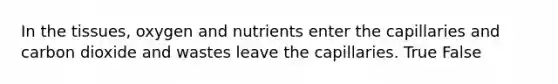In the tissues, oxygen and nutrients enter the capillaries and carbon dioxide and wastes leave the capillaries. True False