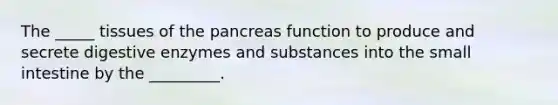 The _____ tissues of the pancreas function to produce and secrete digestive enzymes and substances into the small intestine by the _________.