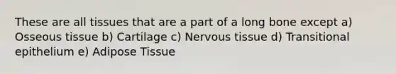 These are all tissues that are a part of a long bone except a) Osseous tissue b) Cartilage c) Nervous tissue d) Transitional epithelium e) Adipose Tissue