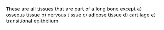 These are all tissues that are part of a long bone except a) osseous tissue b) nervous tissue c) adipose tissue d) cartilage e) transitional epithelium