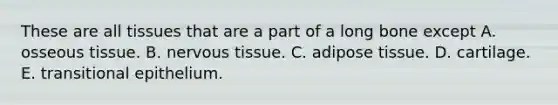 These are all tissues that are a part of a long bone except A. osseous tissue. B. nervous tissue. C. adipose tissue. D. cartilage. E. transitional epithelium.