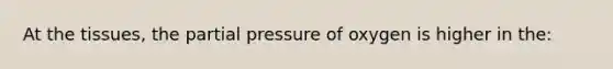 At the tissues, the partial pressure of oxygen is higher in the: