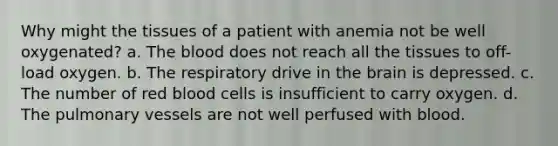 Why might the tissues of a patient with anemia not be well oxygenated? a. The blood does not reach all the tissues to off- load oxygen. b. The respiratory drive in the brain is depressed. c. The number of red blood cells is insufficient to carry oxygen. d. The pulmonary vessels are not well perfused with blood.