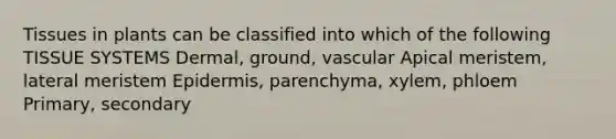 Tissues in plants can be classified into which of the following TISSUE SYSTEMS Dermal, ground, vascular Apical meristem, lateral meristem Epidermis, parenchyma, xylem, phloem Primary, secondary