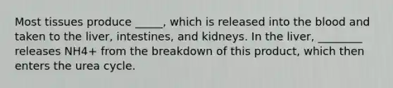 Most tissues produce _____, which is released into the blood and taken to the liver, intestines, and kidneys. In the liver, ________ releases NH4+ from the breakdown of this product, which then enters the urea cycle.