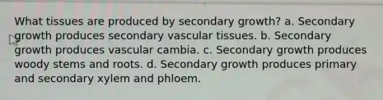 What tissues are produced by secondary growth? a. Secondary growth produces secondary vascular tissues. b. Secondary growth produces vascular cambia. c. Secondary growth produces woody stems and roots. d. Secondary growth produces primary and secondary xylem and phloem.