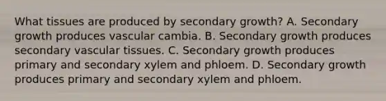 What tissues are produced by secondary growth? A. Secondary growth produces vascular cambia. B. Secondary growth produces secondary vascular tissues. C. Secondary growth produces primary and secondary xylem and phloem. D. Secondary growth produces primary and secondary xylem and phloem.