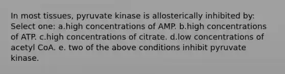 In most tissues, pyruvate kinase is allosterically inhibited by: Select one: a.high concentrations of AMP. b.high concentrations of ATP. c.high concentrations of citrate. d.low concentrations of acetyl CoA. e. two of the above conditions inhibit pyruvate kinase.