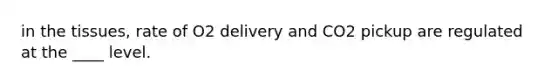 in the tissues, rate of O2 delivery and CO2 pickup are regulated at the ____ level.