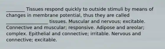 ________ Tissues respond quickly to outside stimuli by means of changes in membrane potential, thus they are called __________________ tissues. Muscular and nervous; excitable. Connective and muscular; responsive. Adipose and areolar; complex. Epithelial and connective; irritable. Nervous and connective; excitable.