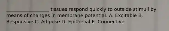 __________________ tissues respond quickly to outside stimuli by means of changes in membrane potential. A. Excitable B. Responsive C. Adipose D. Epithelial E. Connective