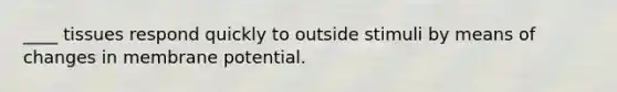 ____ tissues respond quickly to outside stimuli by means of changes in membrane potential.