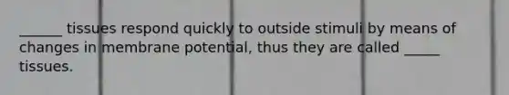 ______ tissues respond quickly to outside stimuli by means of changes in membrane potential, thus they are called _____ tissues.