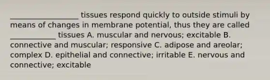 __________________ tissues respond quickly to outside stimuli by means of changes in membrane potential, thus they are called ____________ tissues A. muscular and nervous; excitable B. connective and muscular; responsive C. adipose and areolar; complex D. epithelial and connective; irritable E. nervous and connective; excitable