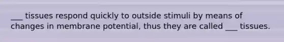 ___ tissues respond quickly to outside stimuli by means of changes in membrane potential, thus they are called ___ tissues.