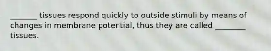 _______ tissues respond quickly to outside stimuli by means of changes in membrane potential, thus they are called ________ tissues.