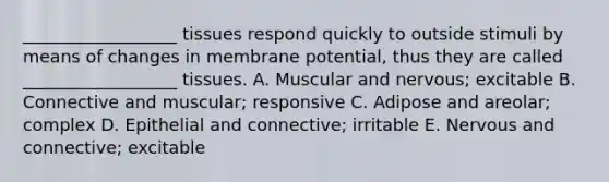 __________________ tissues respond quickly to outside stimuli by means of changes in membrane potential, thus they are called __________________ tissues. A. Muscular and nervous; excitable B. Connective and muscular; responsive C. Adipose and areolar; complex D. Epithelial and connective; irritable E. Nervous and connective; excitable