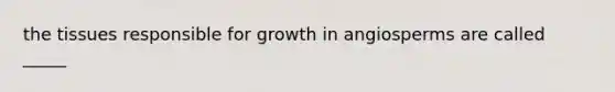 the tissues responsible for growth in angiosperms are called _____