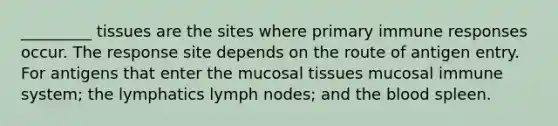 _________ tissues are the sites where primary immune responses occur. The response site depends on the route of antigen entry. For antigens that enter the mucosal tissues mucosal immune system; the lymphatics lymph nodes; and <a href='https://www.questionai.com/knowledge/k7oXMfj7lk-the-blood' class='anchor-knowledge'>the blood</a> spleen.