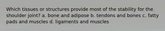 Which tissues or structures provide most of the stability for the shoulder joint? a. bone and adipose b. tendons and bones c. fatty pads and muscles d. ligaments and muscles