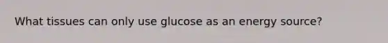 What tissues can only use glucose as an energy source?