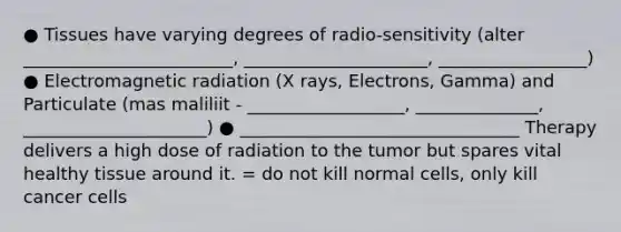 ● Tissues have varying degrees of radio-sensitivity (alter ________________________, _____________________, _________________) ● Electromagnetic radiation (X rays, Electrons, Gamma) and Particulate (mas maliliit - __________________, ______________, _____________________) ● ________________________________ Therapy delivers a high dose of radiation to the tumor but spares vital healthy tissue around it. = do not kill normal cells, only kill cancer cells