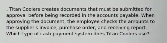 . Titan Coolers creates documents that must be submitted for approval before being recorded in the <a href='https://www.questionai.com/knowledge/kWc3IVgYEK-accounts-payable' class='anchor-knowledge'>accounts payable</a>. When approving the document, the employee checks the amounts to the supplier's invoice, purchase order, and receiving report. Which type of cash payment system does Titan Coolers use?