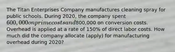 The Titan Enterprises Company manufactures cleaning spray for public schools. During 2020, the company spent 600,000 on prime costs and800,000 on conversion costs. Overhead is applied at a rate of 150% of direct labor costs. How much did the company allocate (apply) for manufacturing overhead during 2020?