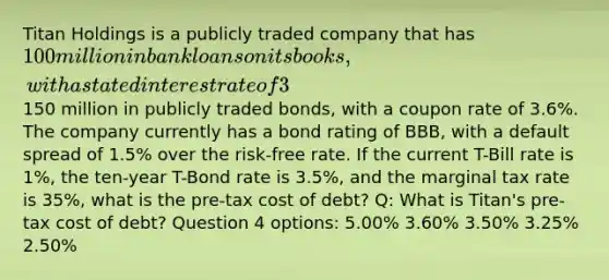 Titan Holdings is a publicly traded company that has 100 million in bank loans on its books, with a stated interest rate of 3%, and150 million in publicly traded bonds, with a coupon rate of 3.6%. The company currently has a bond rating of BBB, with a default spread of 1.5% over the risk-free rate. If the current T-Bill rate is 1%, the ten-year T-Bond rate is 3.5%, and the marginal tax rate is 35%, what is the pre-tax cost of debt? Q: What is Titan's pre-tax cost of debt? Question 4 options: 5.00% 3.60% 3.50% 3.25% 2.50%