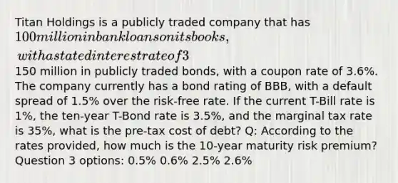 Titan Holdings is a publicly traded company that has 100 million in bank loans on its books, with a stated interest rate of 3%, and150 million in publicly traded bonds, with a coupon rate of 3.6%. The company currently has a bond rating of BBB, with a default spread of 1.5% over the risk-free rate. If the current T-Bill rate is 1%, the ten-year T-Bond rate is 3.5%, and the marginal tax rate is 35%, what is the pre-tax cost of debt? Q: According to the rates provided, how much is the 10-year maturity risk premium? Question 3 options: 0.5% 0.6% 2.5% 2.6%