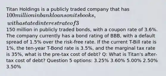 Titan Holdings is a publicly traded company that has 100 million in bank loans on its books, with a stated interest rate of 3%, and150 million in publicly traded bonds, with a coupon rate of 3.6%. The company currently has a bond rating of BBB, with a default spread of 1.5% over the risk-free rate. If the current T-Bill rate is 1%, the ten-year T-Bond rate is 3.5%, and the marginal tax rate is 35%, what is the pre-tax cost of debt? Q: What is Titan's after-tax cost of debt? Question 5 options: 3.25% 3.60% 5.00% 2.50% 3.50%