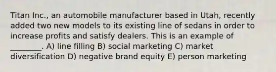 Titan Inc., an automobile manufacturer based in Utah, recently added two new models to its existing line of sedans in order to increase profits and satisfy dealers. This is an example of ________. A) line filling B) social marketing C) market diversification D) negative brand equity E) person marketing