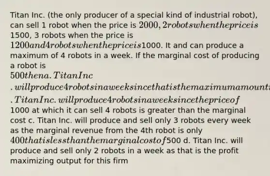 Titan Inc. (the only producer of a special kind of industrial robot), can sell 1 robot when the price is 2000, 2 robots when the price is1500, 3 robots when the price is 1200 and 4 robots when the price is1000. It and can produce a maximum of 4 robots in a week. If the marginal cost of producing a robot is 500 then a. Titan Inc. will produce 4 robots in a week since that is the maximum amount it can produce b. Titan Inc. will produce 4 robots in a week since the price of1000 at which it can sell 4 robots is <a href='https://www.questionai.com/knowledge/ktgHnBD4o3-greater-than' class='anchor-knowledge'>greater than</a> the marginal cost c. Titan Inc. will produce and sell only 3 robots every week as the marginal revenue from the 4th robot is only 400 that is <a href='https://www.questionai.com/knowledge/k7BtlYpAMX-less-than' class='anchor-knowledge'>less than</a> the marginal cost of500 d. Titan Inc. will produce and sell only 2 robots in a week as that is the profit maximizing output for this firm