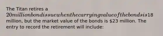 The Titan retires a 20 million bond issue when the carrying value of the bonds is18 million, but the market value of the bonds is 23 million. The entry to record the retirement will include: