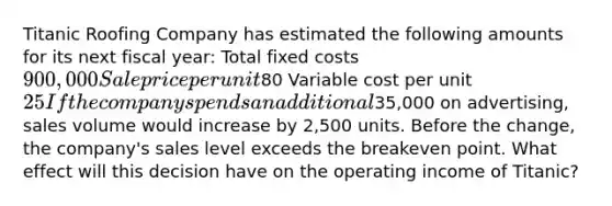 Titanic Roofing Company has estimated the following amounts for its next fiscal​ year: Total fixed costs ​900,000 Sale price per unit ​80 Variable cost per unit ​25 If the company spends an additional​35,000 on​ advertising, sales volume would increase by​ 2,500 units. Before the​ change, the​ company's sales level exceeds the breakeven point. What effect will this decision have on the operating income of​ Titanic?