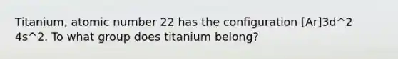 Titanium, atomic number 22 has the configuration [Ar]3d^2 4s^2. To what group does titanium belong?