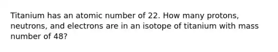 Titanium has an atomic number of 22. How many protons, neutrons, and electrons are in an isotope of titanium with mass number of 48?