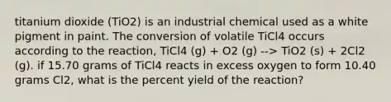 titanium dioxide (TiO2) is an industrial chemical used as a white pigment in paint. The conversion of volatile TiCl4 occurs according to the reaction, TiCl4 (g) + O2 (g) --> TiO2 (s) + 2Cl2 (g). if 15.70 grams of TiCl4 reacts in excess oxygen to form 10.40 grams Cl2, what is the percent yield of the reaction?