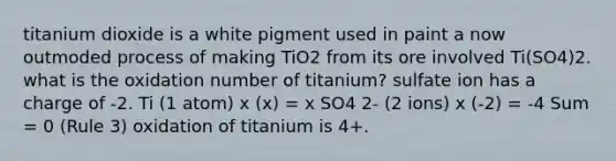 titanium dioxide is a white pigment used in paint a now outmoded process of making TiO2 from its ore involved Ti(SO4)2. what is the oxidation number of titanium? sulfate ion has a charge of -2. Ti (1 atom) x (x) = x SO4 2- (2 ions) x (-2) = -4 Sum = 0 (Rule 3) oxidation of titanium is 4+.