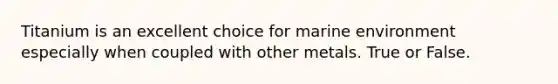 Titanium is an excellent choice for marine environment especially when coupled with other metals. True or False.