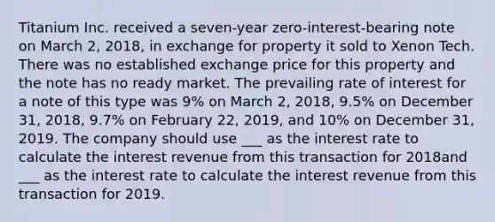 Titanium Inc. received a seven-year zero-interest-bearing note on March 2, 2018, in exchange for property it sold to Xenon Tech. There was no established exchange price for this property and the note has no ready market. The prevailing rate of interest for a note of this type was 9% on March 2, 2018, 9.5% on December 31, 2018, 9.7% on February 22, 2019, and 10% on December 31, 2019. The company should use ___ as the interest rate to calculate the interest revenue from this transaction for 2018and ___ as the interest rate to calculate the interest revenue from this transaction for 2019.