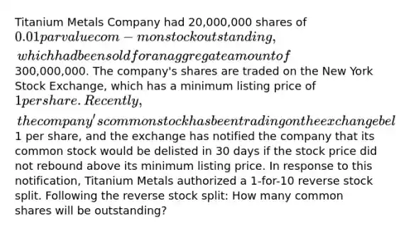 Titanium Metals Company had 20,000,000 shares of 0.01 par value com- mon stock outstanding, which had been sold for an aggregate amount of300,000,000. The company's shares are traded on the New York Stock Exchange, which has a minimum listing price of 1 per share. Recently, the company's common stock has been trading on the exchange below1 per share, and the exchange has notified the company that its common stock would be delisted in 30 days if the stock price did not rebound above its minimum listing price. In response to this notification, Titanium Metals authorized a 1-for-10 reverse stock split. Following the reverse stock split: How many common shares will be outstanding?