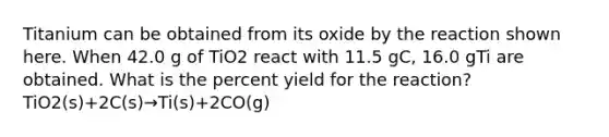 Titanium can be obtained from its oxide by the reaction shown here. When 42.0 g of TiO2 react with 11.5 gC, 16.0 gTi are obtained. What is the percent yield for the reaction? TiO2(s)+2C(s)→Ti(s)+2CO(g)