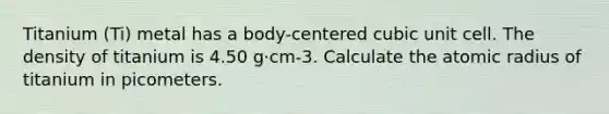 Titanium (Ti) metal has a body-centered cubic unit cell. The density of titanium is 4.50 g·cm-3. Calculate the atomic radius of titanium in picometers.