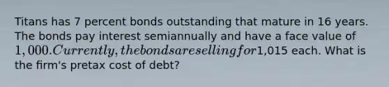 Titans has 7 percent bonds outstanding that mature in 16 years. The bonds pay interest semiannually and have a face value of 1,000. Currently, the bonds are selling for1,015 each. What is the ﬁrm's pretax cost of debt?