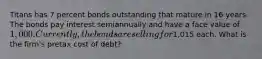 Titans has 7 percent bonds outstanding that mature in 16 years. The bonds pay interest semiannually and have a face value of 1,000. Currently, the bonds are selling for1,015 each. What is the firm's pretax cost of debt?