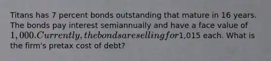 Titans has 7 percent bonds outstanding that mature in 16 years. The bonds pay interest semiannually and have a face value of 1,000. Currently, the bonds are selling for1,015 each. What is the firm's pretax cost of debt?