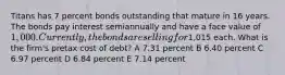 Titans has 7 percent bonds outstanding that mature in 16 years. The bonds pay interest semiannually and have a face value of 1,000. Currently, the bonds are selling for1,015 each. What is the firm's pretax cost of debt? A 7.31 percent B 6.40 percent C 6.97 percent D 6.84 percent E 7.14 percent